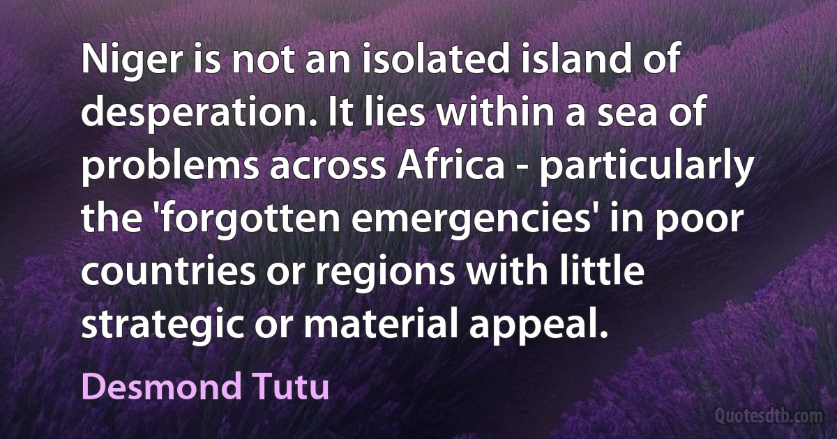 Niger is not an isolated island of desperation. It lies within a sea of problems across Africa - particularly the 'forgotten emergencies' in poor countries or regions with little strategic or material appeal. (Desmond Tutu)