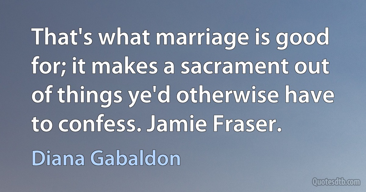 That's what marriage is good for; it makes a sacrament out of things ye'd otherwise have to confess. Jamie Fraser. (Diana Gabaldon)