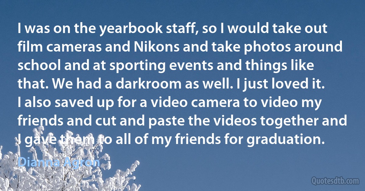 I was on the yearbook staff, so I would take out film cameras and Nikons and take photos around school and at sporting events and things like that. We had a darkroom as well. I just loved it. I also saved up for a video camera to video my friends and cut and paste the videos together and I gave them to all of my friends for graduation. (Dianna Agron)