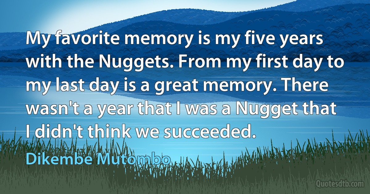 My favorite memory is my five years with the Nuggets. From my first day to my last day is a great memory. There wasn't a year that I was a Nugget that I didn't think we succeeded. (Dikembe Mutombo)