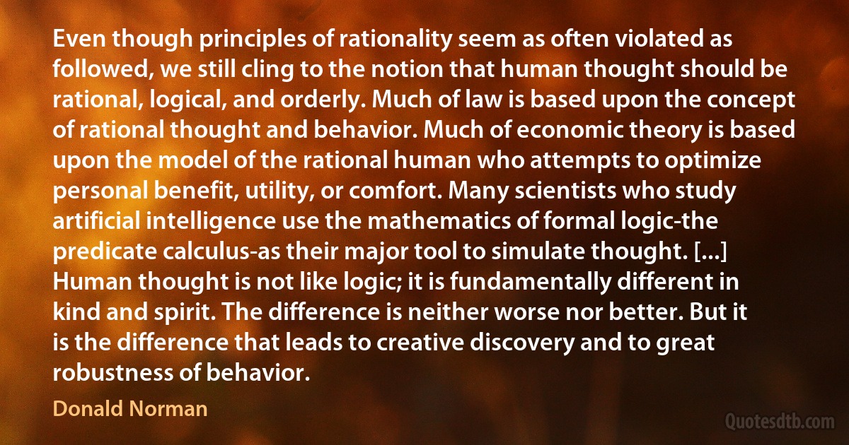 Even though principles of rationality seem as often violated as followed, we still cling to the notion that human thought should be rational, logical, and orderly. Much of law is based upon the concept of rational thought and behavior. Much of economic theory is based upon the model of the rational human who attempts to optimize personal benefit, utility, or comfort. Many scientists who study artificial intelligence use the mathematics of formal logic-the predicate calculus-as their major tool to simulate thought. [...] Human thought is not like logic; it is fundamentally different in kind and spirit. The difference is neither worse nor better. But it is the difference that leads to creative discovery and to great robustness of behavior. (Donald Norman)