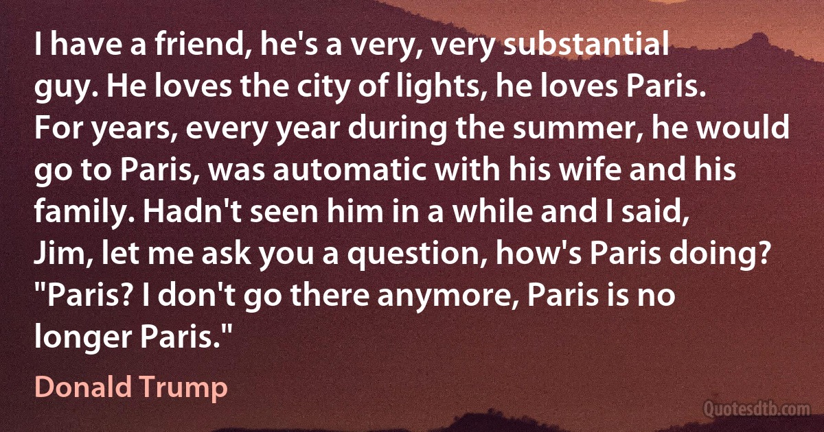 I have a friend, he's a very, very substantial guy. He loves the city of lights, he loves Paris. For years, every year during the summer, he would go to Paris, was automatic with his wife and his family. Hadn't seen him in a while and I said, Jim, let me ask you a question, how's Paris doing? "Paris? I don't go there anymore, Paris is no longer Paris." (Donald Trump)