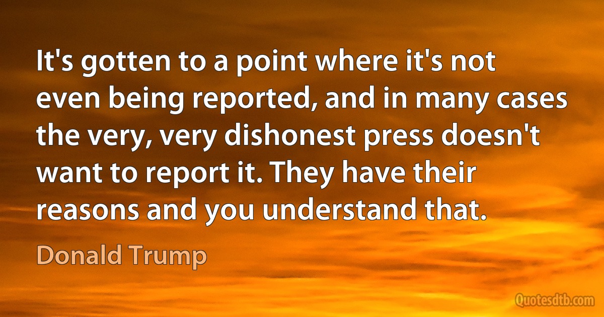 It's gotten to a point where it's not even being reported, and in many cases the very, very dishonest press doesn't want to report it. They have their reasons and you understand that. (Donald Trump)