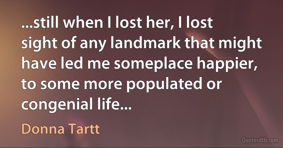 ...still when I lost her, I lost sight of any landmark that might have led me someplace happier, to some more populated or congenial life... (Donna Tartt)