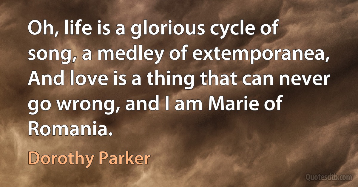 Oh, life is a glorious cycle of song, a medley of extemporanea, And love is a thing that can never go wrong, and I am Marie of Romania. (Dorothy Parker)