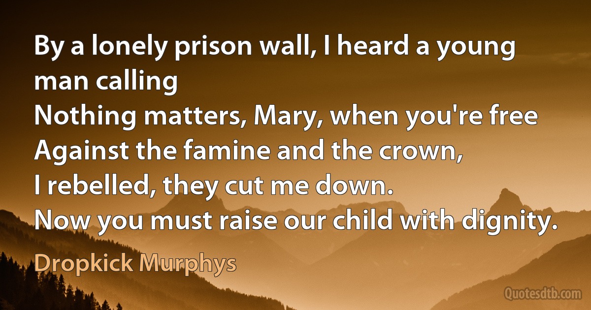 By a lonely prison wall, I heard a young man calling
Nothing matters, Mary, when you're free
Against the famine and the crown,
I rebelled, they cut me down.
Now you must raise our child with dignity. (Dropkick Murphys)