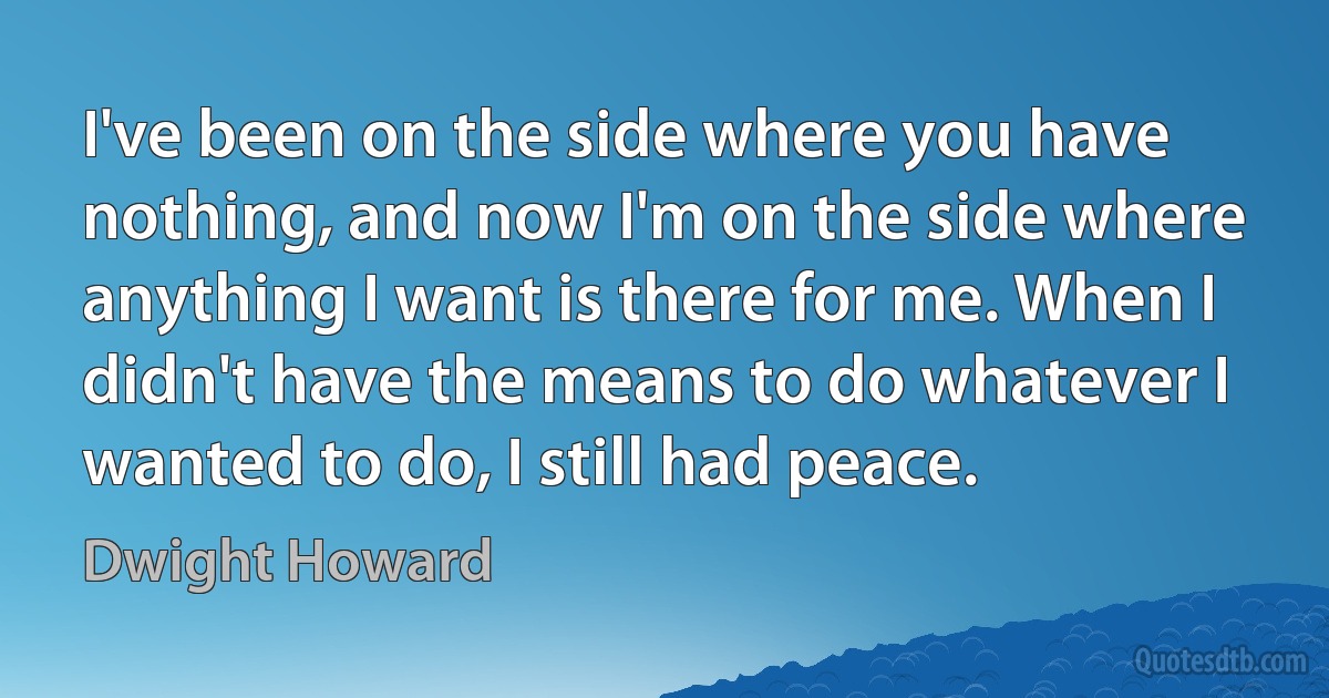 I've been on the side where you have nothing, and now I'm on the side where anything I want is there for me. When I didn't have the means to do whatever I wanted to do, I still had peace. (Dwight Howard)