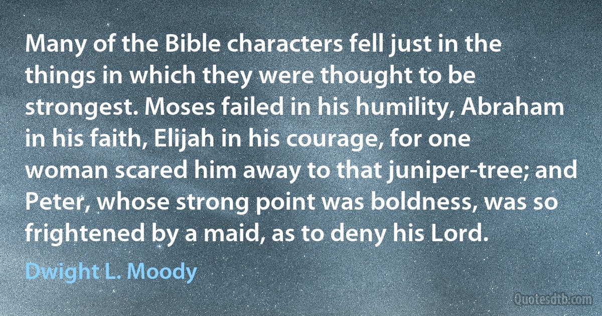 Many of the Bible characters fell just in the things in which they were thought to be strongest. Moses failed in his humility, Abraham in his faith, Elijah in his courage, for one woman scared him away to that juniper-tree; and Peter, whose strong point was boldness, was so frightened by a maid, as to deny his Lord. (Dwight L. Moody)