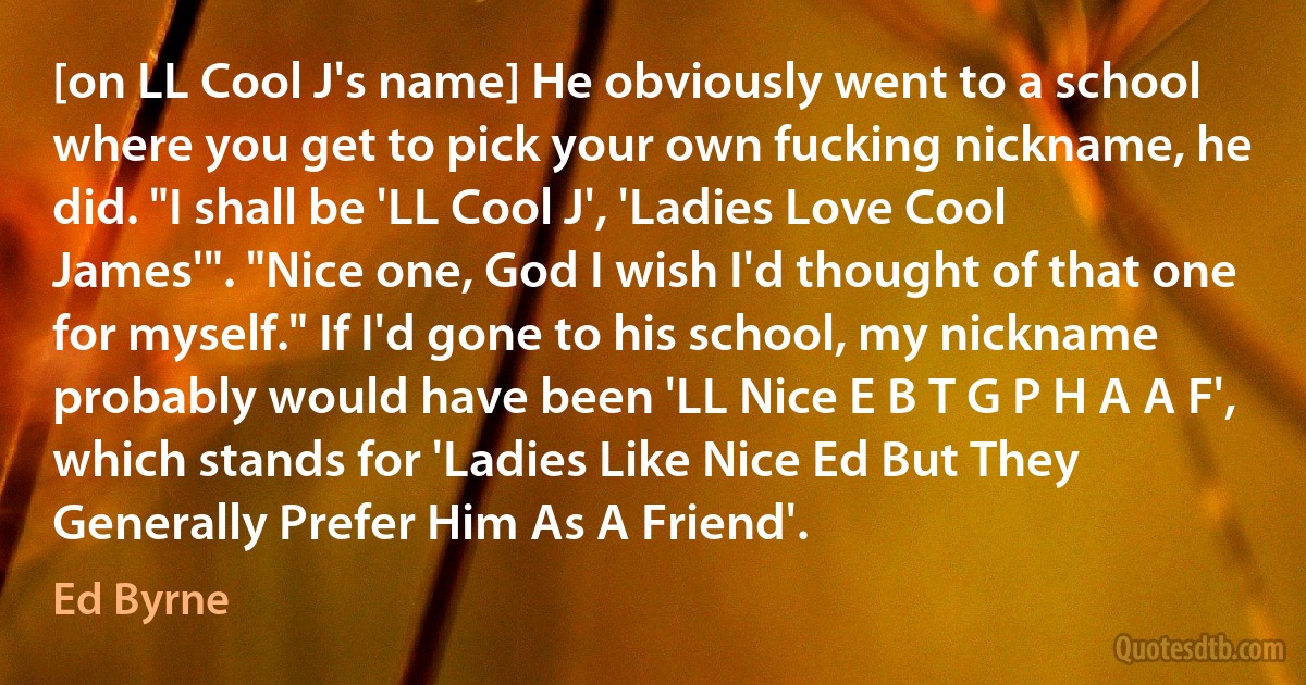 [on LL Cool J's name] He obviously went to a school where you get to pick your own fucking nickname, he did. "I shall be 'LL Cool J', 'Ladies Love Cool James'". "Nice one, God I wish I'd thought of that one for myself." If I'd gone to his school, my nickname probably would have been 'LL Nice E B T G P H A A F', which stands for 'Ladies Like Nice Ed But They Generally Prefer Him As A Friend'. (Ed Byrne)