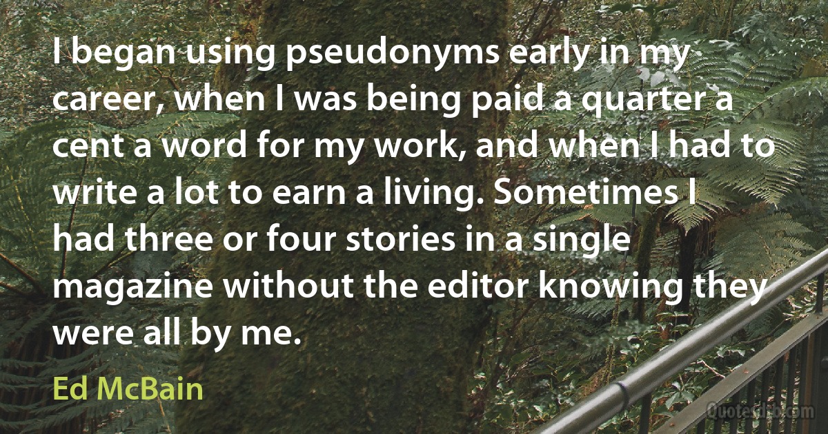 I began using pseudonyms early in my career, when I was being paid a quarter a cent a word for my work, and when I had to write a lot to earn a living. Sometimes I had three or four stories in a single magazine without the editor knowing they were all by me. (Ed McBain)