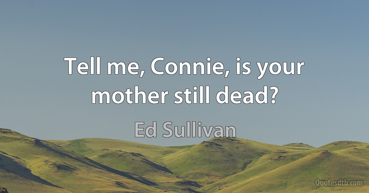 Tell me, Connie, is your mother still dead? (Ed Sullivan)