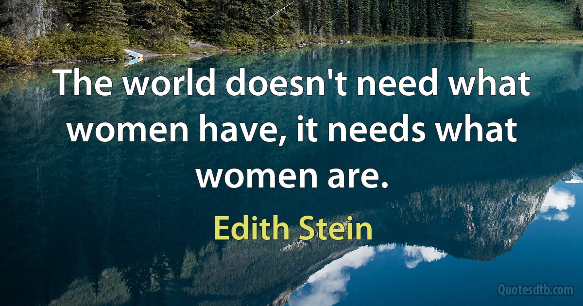 The world doesn't need what women have, it needs what women are. (Edith Stein)