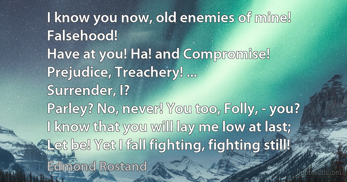 I know you now, old enemies of mine!
Falsehood!
Have at you! Ha! and Compromise!
Prejudice, Treachery! ...
Surrender, I?
Parley? No, never! You too, Folly, - you?
I know that you will lay me low at last;
Let be! Yet I fall fighting, fighting still! (Edmond Rostand)