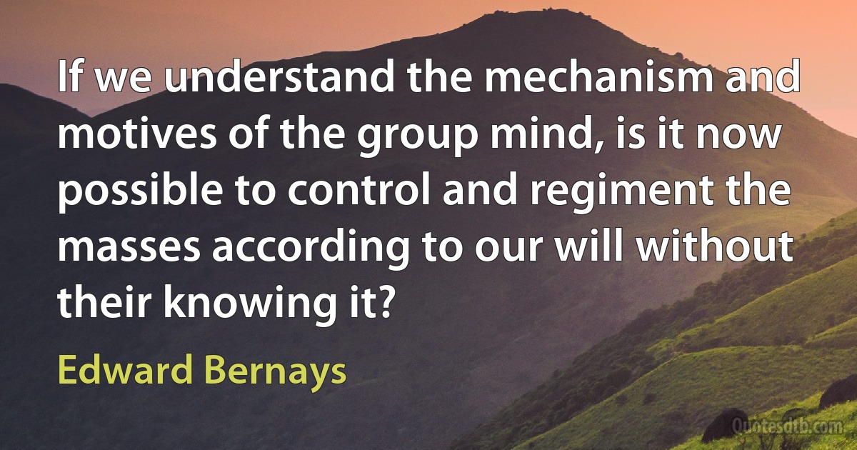 If we understand the mechanism and motives of the group mind, is it now possible to control and regiment the masses according to our will without their knowing it? (Edward Bernays)