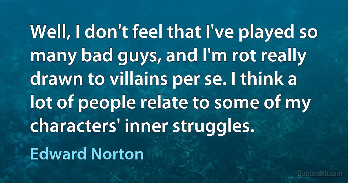 Well, I don't feel that I've played so many bad guys, and I'm rot really drawn to villains per se. I think a lot of people relate to some of my characters' inner struggles. (Edward Norton)