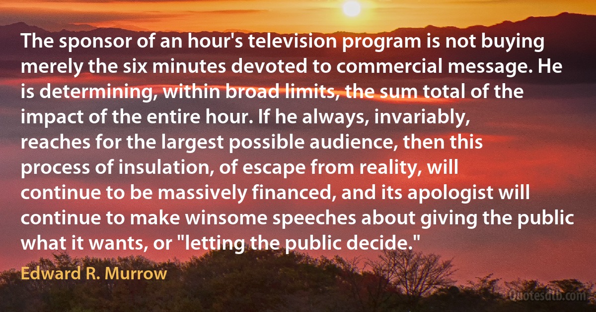 The sponsor of an hour's television program is not buying merely the six minutes devoted to commercial message. He is determining, within broad limits, the sum total of the impact of the entire hour. If he always, invariably, reaches for the largest possible audience, then this process of insulation, of escape from reality, will continue to be massively financed, and its apologist will continue to make winsome speeches about giving the public what it wants, or "letting the public decide." (Edward R. Murrow)