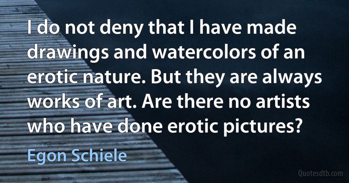 I do not deny that I have made drawings and watercolors of an erotic nature. But they are always works of art. Are there no artists who have done erotic pictures? (Egon Schiele)