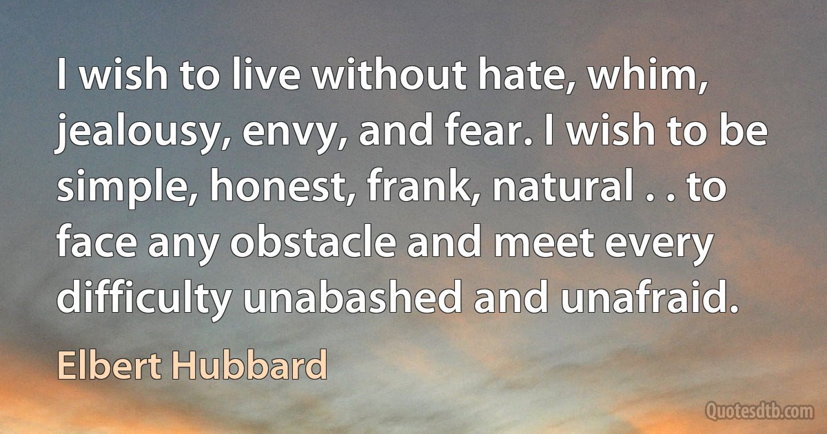 I wish to live without hate, whim, jealousy, envy, and fear. I wish to be simple, honest, frank, natural . . to face any obstacle and meet every difficulty unabashed and unafraid. (Elbert Hubbard)