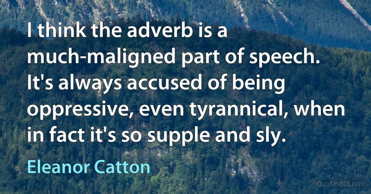 I think the adverb is a much-maligned part of speech. It's always accused of being oppressive, even tyrannical, when in fact it's so supple and sly. (Eleanor Catton)