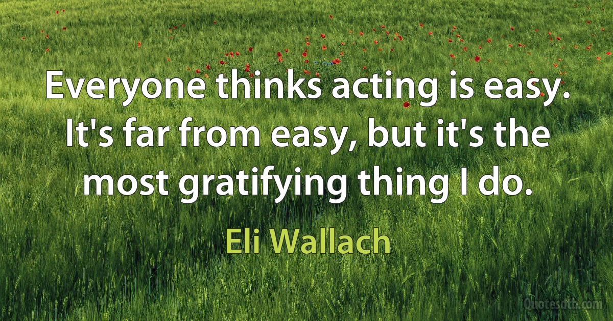 Everyone thinks acting is easy. It's far from easy, but it's the most gratifying thing I do. (Eli Wallach)