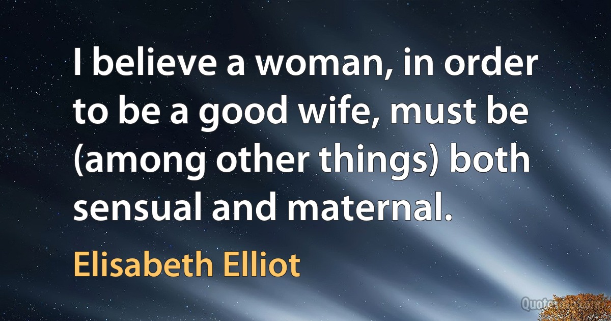 I believe a woman, in order to be a good wife, must be (among other things) both sensual and maternal. (Elisabeth Elliot)