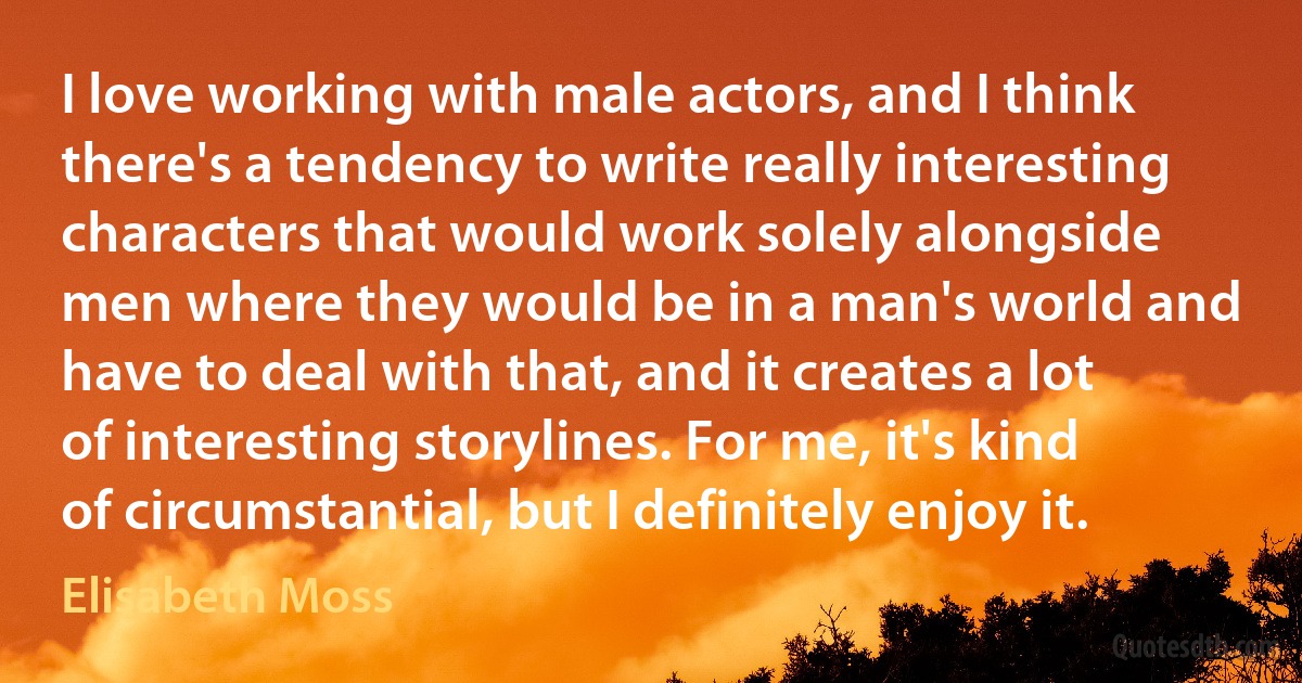 I love working with male actors, and I think there's a tendency to write really interesting characters that would work solely alongside men where they would be in a man's world and have to deal with that, and it creates a lot of interesting storylines. For me, it's kind of circumstantial, but I definitely enjoy it. (Elisabeth Moss)