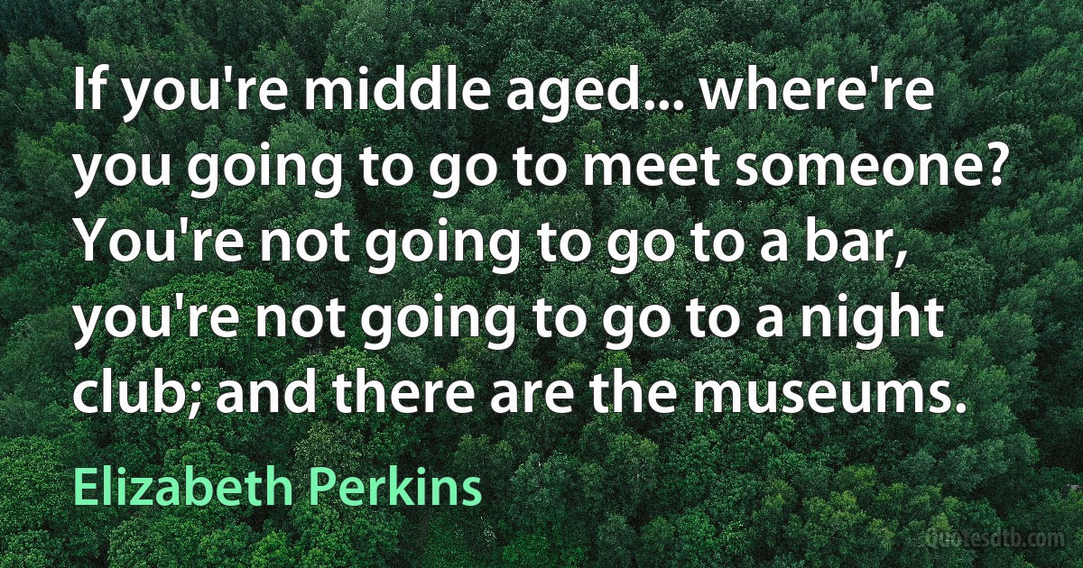 If you're middle aged... where're you going to go to meet someone? You're not going to go to a bar, you're not going to go to a night club; and there are the museums. (Elizabeth Perkins)