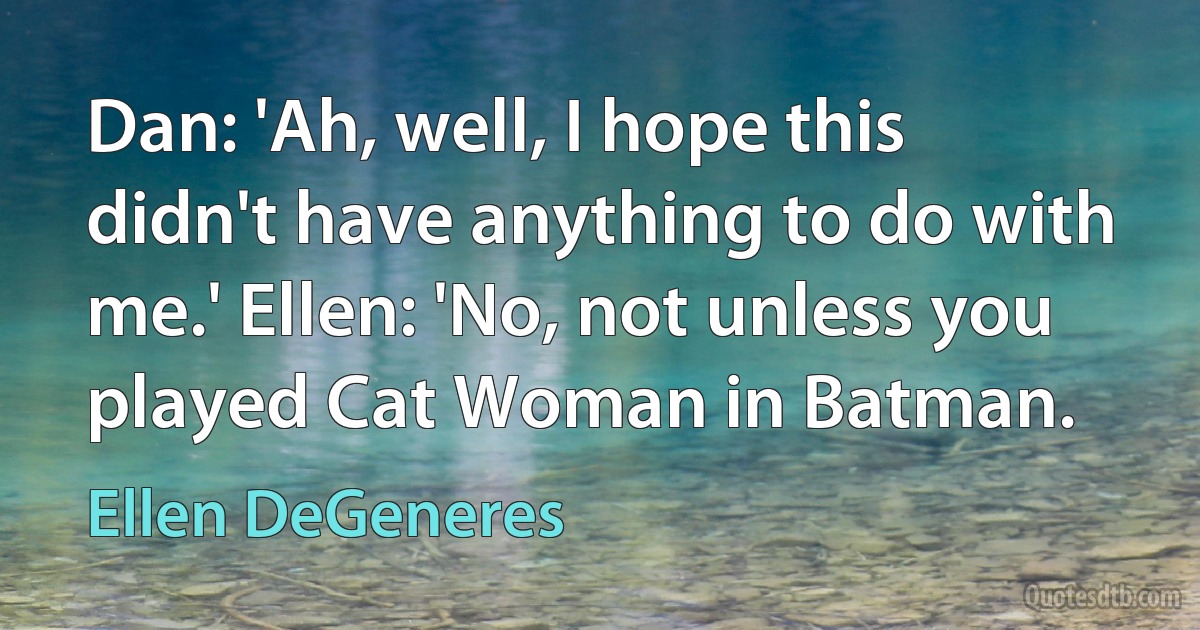 Dan: 'Ah, well, I hope this didn't have anything to do with me.' Ellen: 'No, not unless you played Cat Woman in Batman. (Ellen DeGeneres)