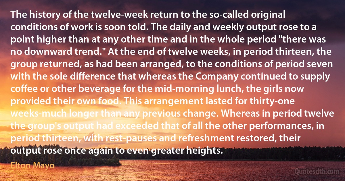 The history of the twelve-week return to the so-called original conditions of work is soon told. The daily and weekly output rose to a point higher than at any other time and in the whole period "there was no downward trend." At the end of twelve weeks, in period thirteen, the group returned, as had been arranged, to the conditions of period seven with the sole difference that whereas the Company continued to supply coffee or other beverage for the mid-morning lunch, the girls now provided their own food. This arrangement lasted for thirty-one weeks-much longer than any previous change. Whereas in period twelve the group's output had exceeded that of all the other performances, in period thirteen, with rest-pauses and refreshment restored, their output rose once again to even greater heights. (Elton Mayo)