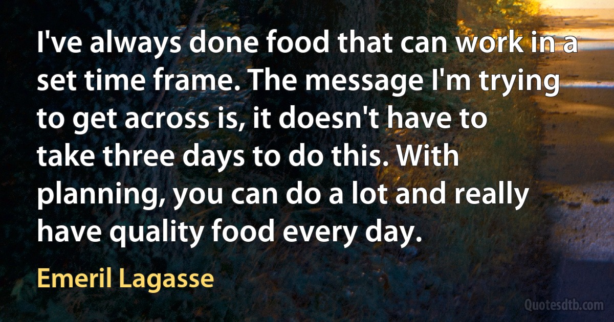 I've always done food that can work in a set time frame. The message I'm trying to get across is, it doesn't have to take three days to do this. With planning, you can do a lot and really have quality food every day. (Emeril Lagasse)