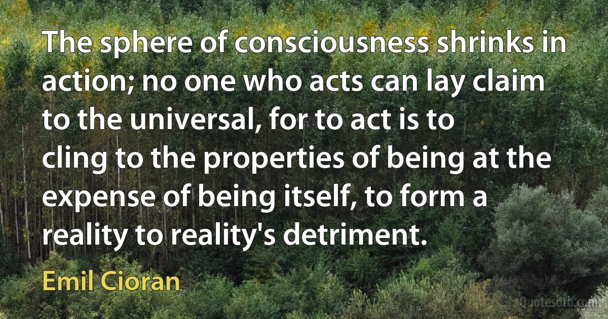 The sphere of consciousness shrinks in action; no one who acts can lay claim to the universal, for to act is to cling to the properties of being at the expense of being itself, to form a reality to reality's detriment. (Emil Cioran)