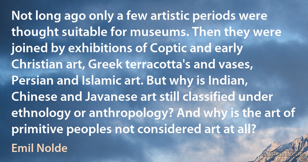 Not long ago only a few artistic periods were thought suitable for museums. Then they were joined by exhibitions of Coptic and early Christian art, Greek terracotta's and vases, Persian and Islamic art. But why is Indian, Chinese and Javanese art still classified under ethnology or anthropology? And why is the art of primitive peoples not considered art at all? (Emil Nolde)