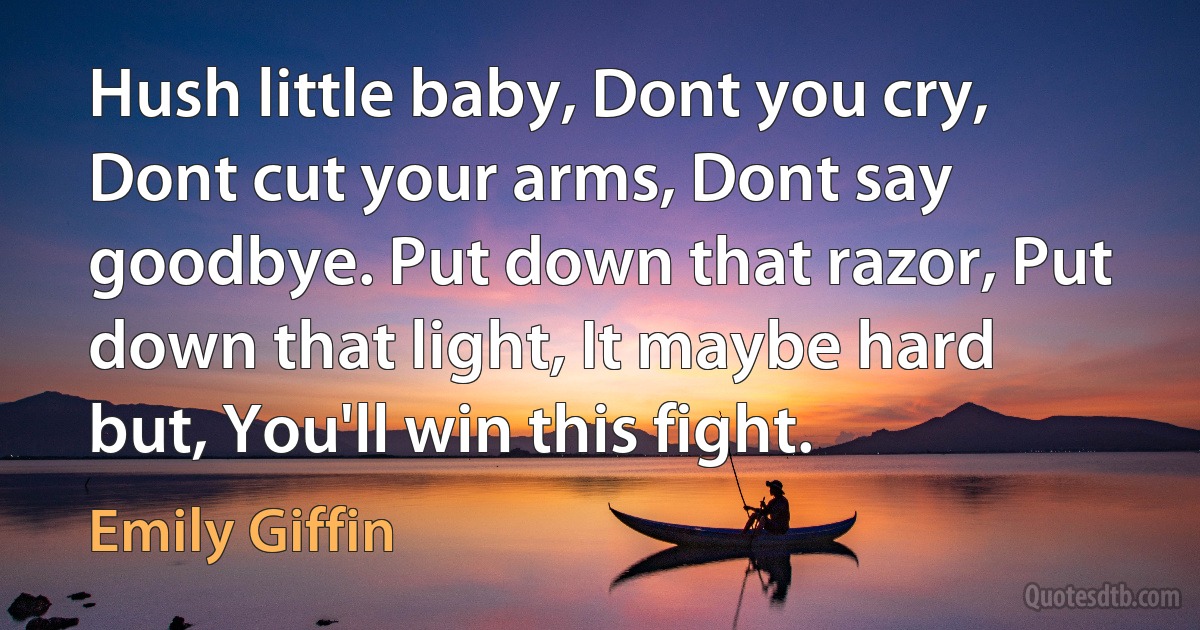 Hush little baby, Dont you cry, Dont cut your arms, Dont say goodbye. Put down that razor, Put down that light, It maybe hard but, You'll win this fight. (Emily Giffin)