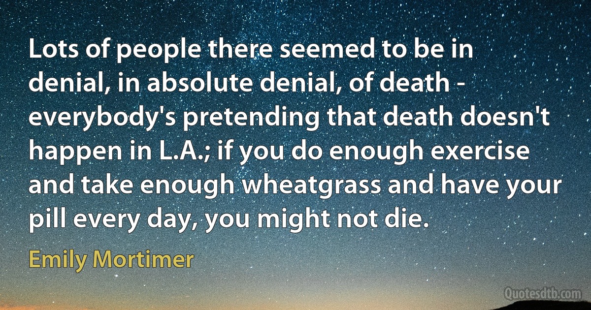 Lots of people there seemed to be in denial, in absolute denial, of death - everybody's pretending that death doesn't happen in L.A.; if you do enough exercise and take enough wheatgrass and have your pill every day, you might not die. (Emily Mortimer)