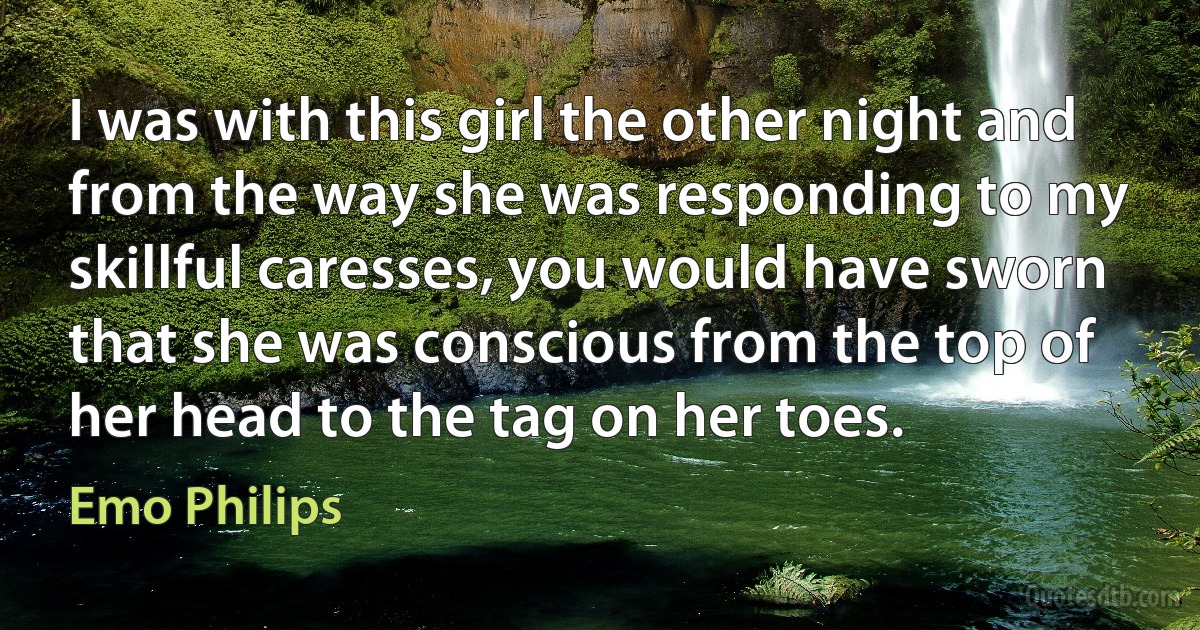 I was with this girl the other night and from the way she was responding to my skillful caresses, you would have sworn that she was conscious from the top of her head to the tag on her toes. (Emo Philips)