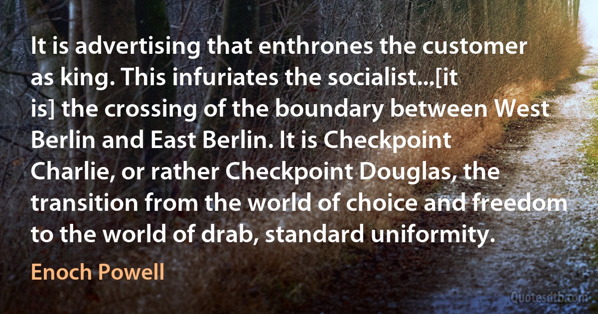 It is advertising that enthrones the customer as king. This infuriates the socialist...[it is] the crossing of the boundary between West Berlin and East Berlin. It is Checkpoint Charlie, or rather Checkpoint Douglas, the transition from the world of choice and freedom to the world of drab, standard uniformity. (Enoch Powell)