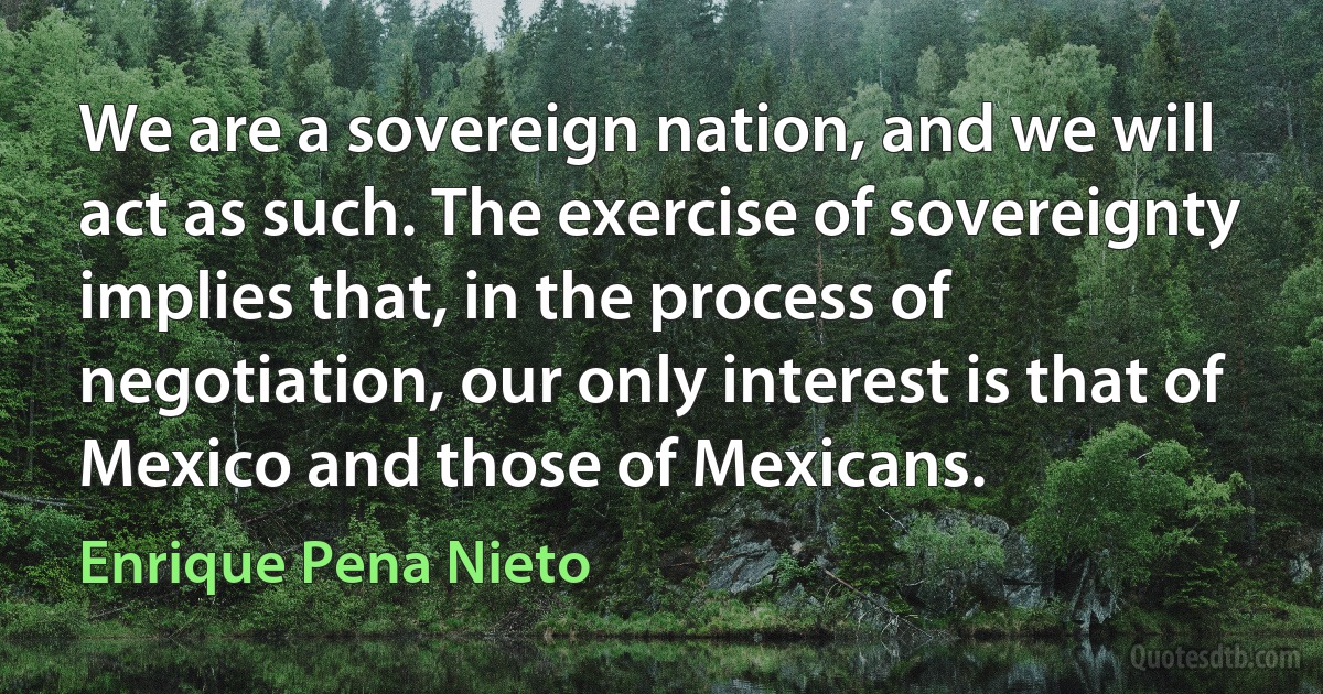 We are a sovereign nation, and we will act as such. The exercise of sovereignty implies that, in the process of negotiation, our only interest is that of Mexico and those of Mexicans. (Enrique Pena Nieto)