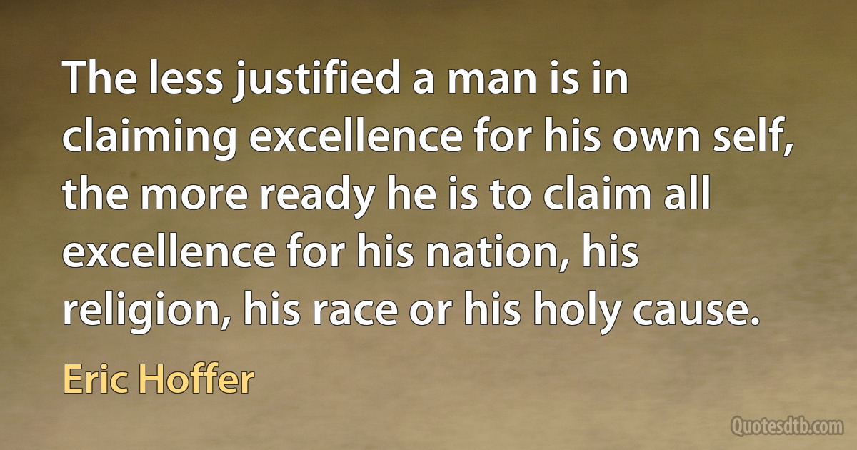 The less justified a man is in claiming excellence for his own self, the more ready he is to claim all excellence for his nation, his religion, his race or his holy cause. (Eric Hoffer)