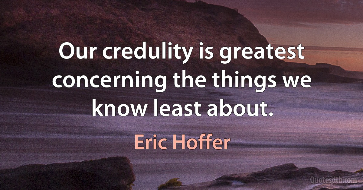 Our credulity is greatest concerning the things we know least about. (Eric Hoffer)