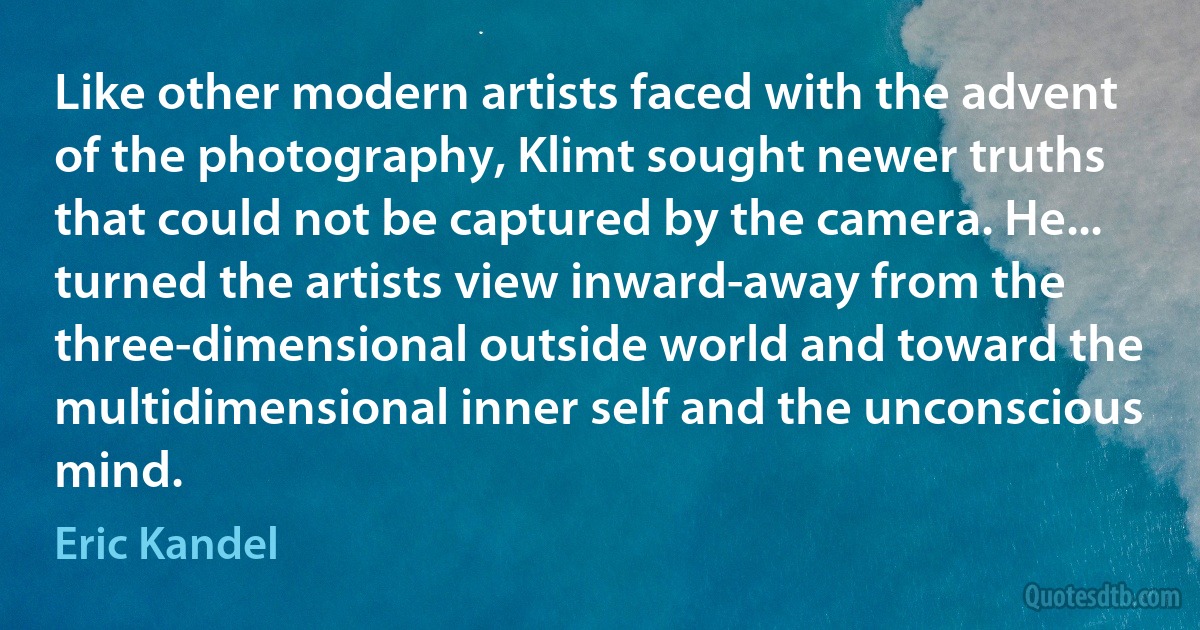 Like other modern artists faced with the advent of the photography, Klimt sought newer truths that could not be captured by the camera. He... turned the artists view inward-away from the three-dimensional outside world and toward the multidimensional inner self and the unconscious mind. (Eric Kandel)