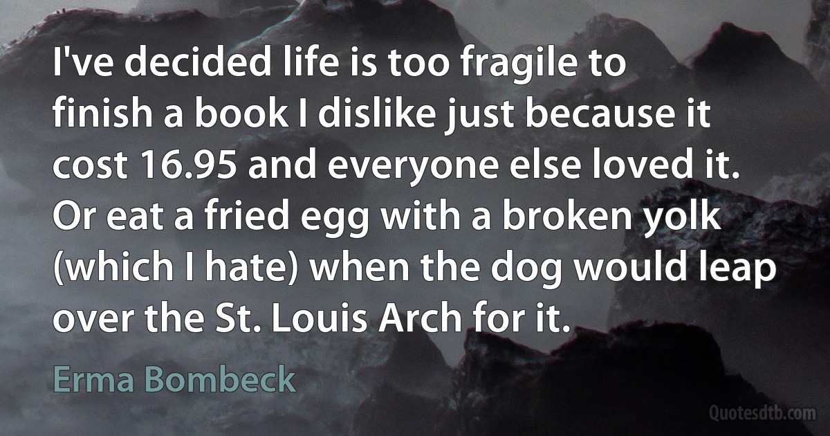 I've decided life is too fragile to finish a book I dislike just because it cost 16.95 and everyone else loved it. Or eat a fried egg with a broken yolk (which I hate) when the dog would leap over the St. Louis Arch for it. (Erma Bombeck)