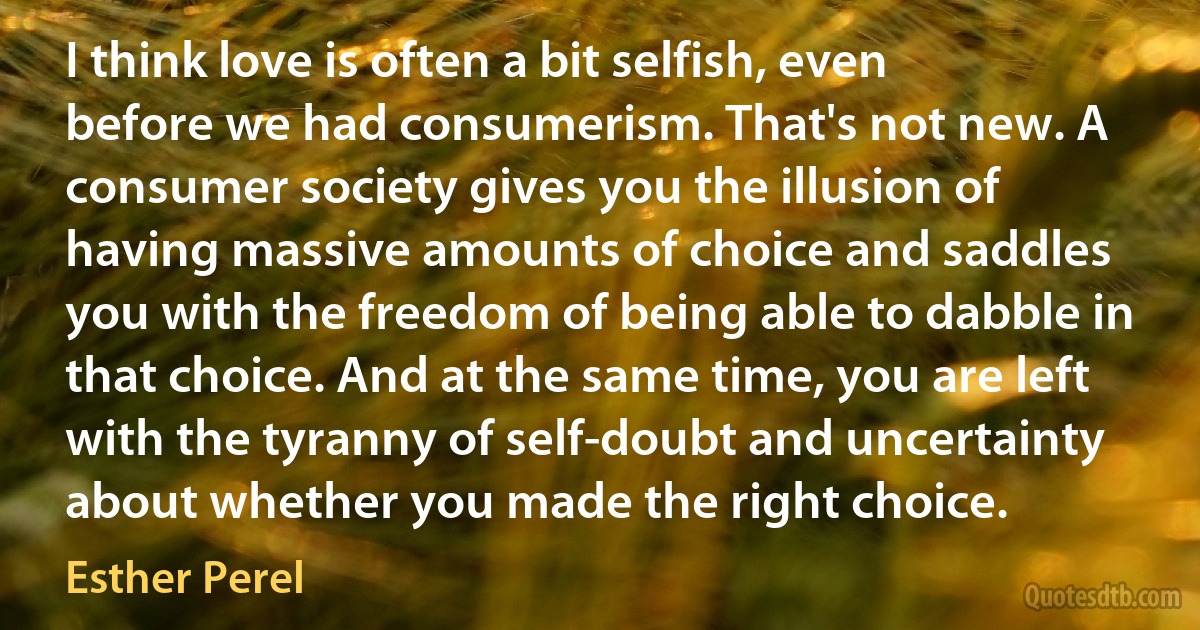 I think love is often a bit selfish, even before we had consumerism. That's not new. A consumer society gives you the illusion of having massive amounts of choice and saddles you with the freedom of being able to dabble in that choice. And at the same time, you are left with the tyranny of self-doubt and uncertainty about whether you made the right choice. (Esther Perel)