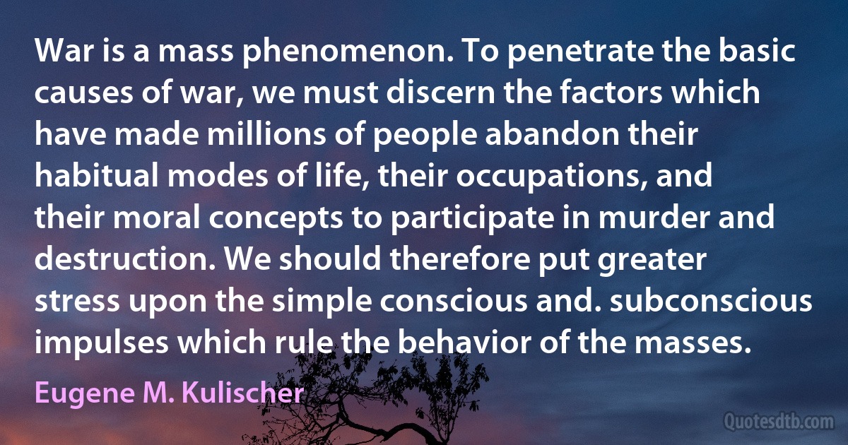 War is a mass phenomenon. To penetrate the basic causes of war, we must discern the factors which have made millions of people abandon their habitual modes of life, their occupations, and their moral concepts to participate in murder and destruction. We should therefore put greater stress upon the simple conscious and. subconscious impulses which rule the behavior of the masses. (Eugene M. Kulischer)