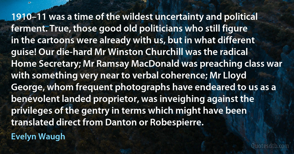 1910–11 was a time of the wildest uncertainty and political ferment. True, those good old politicians who still figure in the cartoons were already with us, but in what different guise! Our die-hard Mr Winston Churchill was the radical Home Secretary; Mr Ramsay MacDonald was preaching class war with something very near to verbal coherence; Mr Lloyd George, whom frequent photographs have endeared to us as a benevolent landed proprietor, was inveighing against the privileges of the gentry in terms which might have been translated direct from Danton or Robespierre. (Evelyn Waugh)