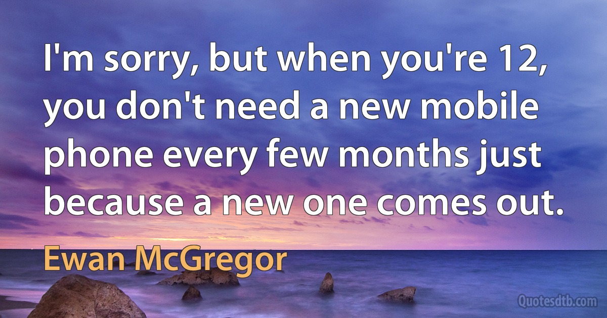 I'm sorry, but when you're 12, you don't need a new mobile phone every few months just because a new one comes out. (Ewan McGregor)