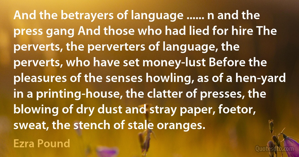 And the betrayers of language ...... n and the press gang And those who had lied for hire The perverts, the perverters of language, the perverts, who have set money-lust Before the pleasures of the senses howling, as of a hen-yard in a printing-house, the clatter of presses, the blowing of dry dust and stray paper, foetor, sweat, the stench of stale oranges. (Ezra Pound)