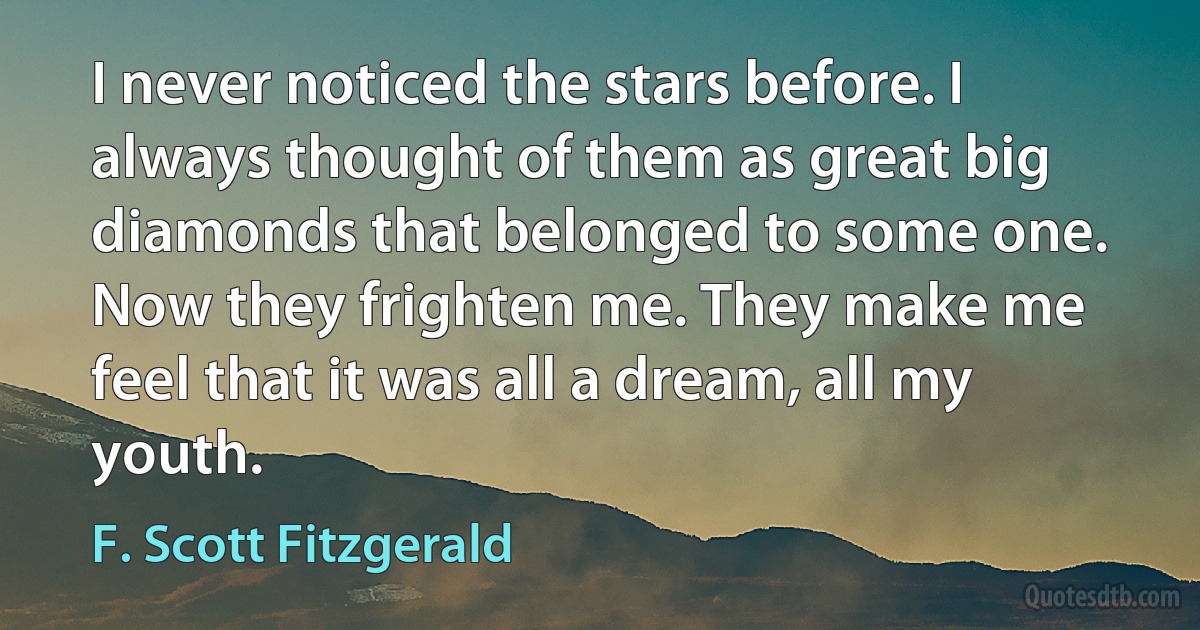 I never noticed the stars before. I always thought of them as great big diamonds that belonged to some one. Now they frighten me. They make me feel that it was all a dream, all my youth. (F. Scott Fitzgerald)