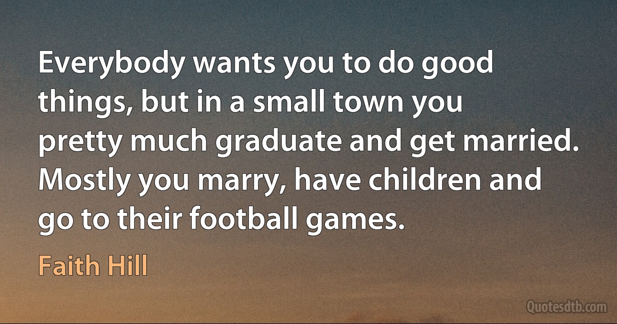 Everybody wants you to do good things, but in a small town you pretty much graduate and get married. Mostly you marry, have children and go to their football games. (Faith Hill)