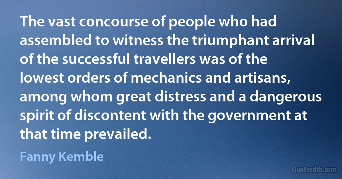 The vast concourse of people who had assembled to witness the triumphant arrival of the successful travellers was of the lowest orders of mechanics and artisans, among whom great distress and a dangerous spirit of discontent with the government at that time prevailed. (Fanny Kemble)