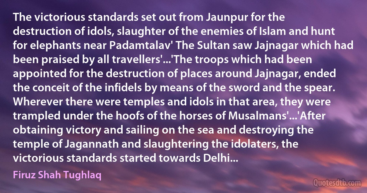 The victorious standards set out from Jaunpur for the destruction of idols, slaughter of the enemies of Islam and hunt for elephants near Padamtalav' The Sultan saw Jajnagar which had been praised by all travellers'...'The troops which had been appointed for the destruction of places around Jajnagar, ended the conceit of the infidels by means of the sword and the spear. Wherever there were temples and idols in that area, they were trampled under the hoofs of the horses of Musalmans'...'After obtaining victory and sailing on the sea and destroying the temple of Jagannath and slaughtering the idolaters, the victorious standards started towards Delhi... (Firuz Shah Tughlaq)